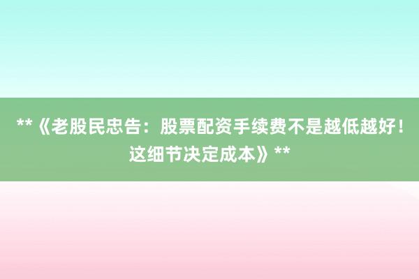 **《老股民忠告：股票配资手续费不是越低越好！这细节决定成本》**