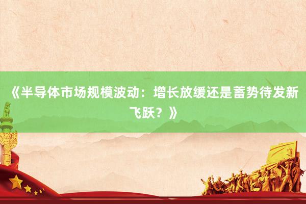 《半导体市场规模波动：增长放缓还是蓄势待发新飞跃？》