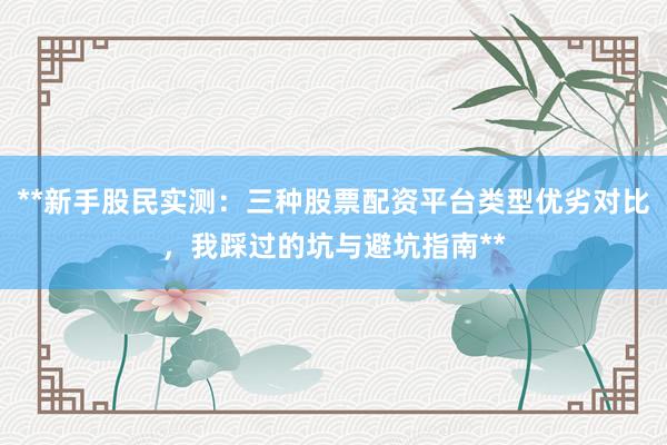 **新手股民实测：三种股票配资平台类型优劣对比，我踩过的坑与避坑指南**