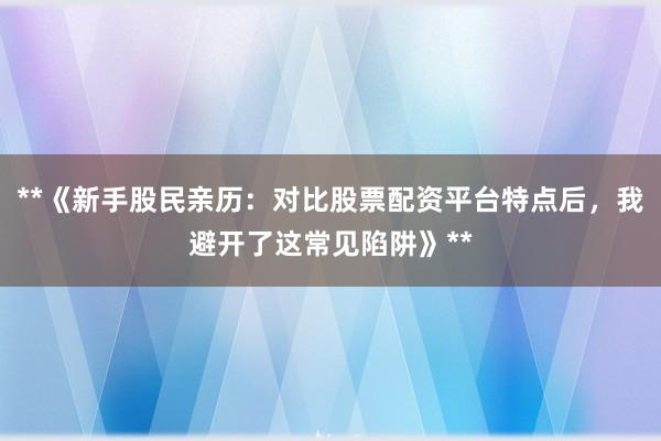 **《新手股民亲历：对比股票配资平台特点后，我避开了这常见陷阱》**