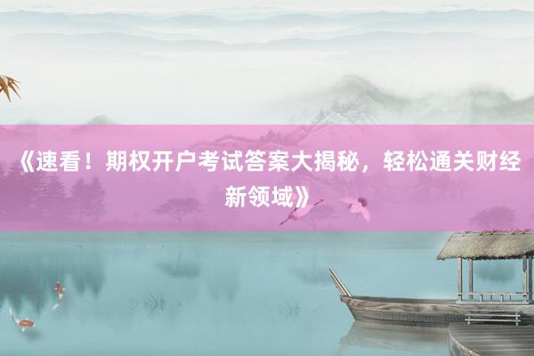《速看！期权开户考试答案大揭秘，轻松通关财经新领域》