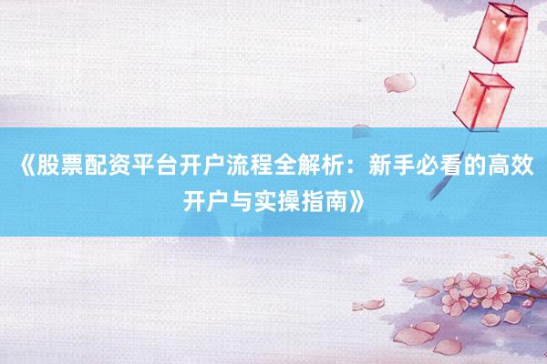 《股票配资平台开户流程全解析：新手必看的高效开户与实操指南》