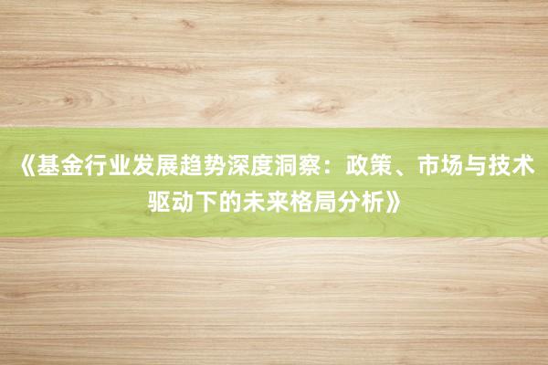 《基金行业发展趋势深度洞察：政策、市场与技术驱动下的未来格局分析》