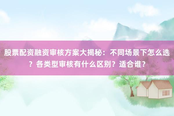 股票配资融资审核方案大揭秘:不同场景下怎么选?各类型审核有什么区别?适合谁?