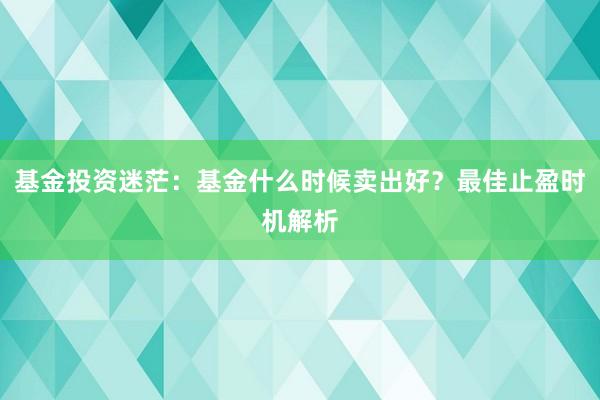 基金投资迷茫：基金什么时候卖出好？最佳止盈时机解析