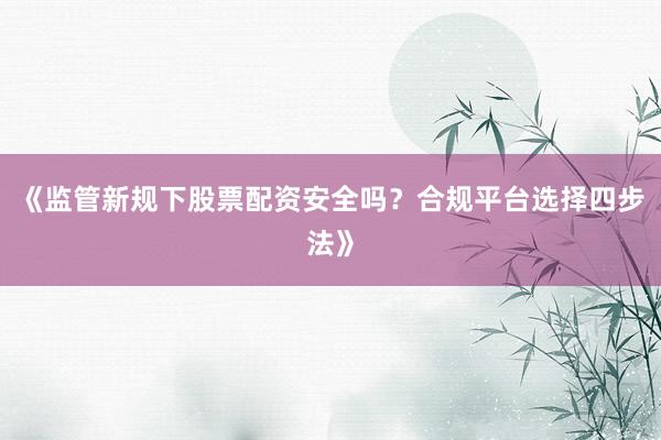 《监管新规下股票配资安全吗？合规平台选择四步法》