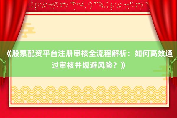 《股票配资平台注册审核全流程解析：如何高效通过审核并规避风险？》