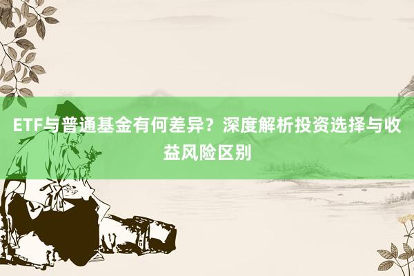 ETF与普通基金有何差异?深度解析投资选择与收益风险区别