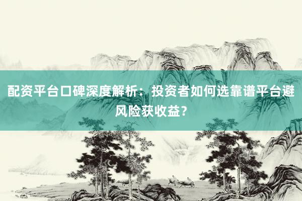 配资平台口碑深度解析：投资者如何选靠谱平台避风险获收益？