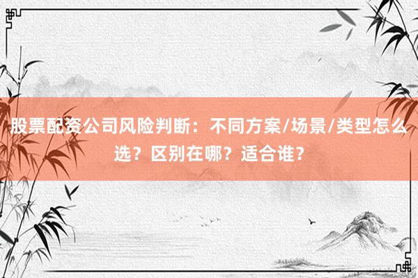 股票配资公司风险判断：不同方案/场景/类型怎么选？区别在哪？适合谁？