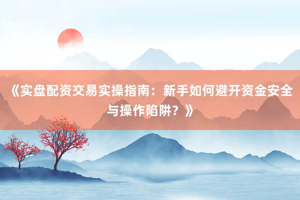 《实盘配资交易实操指南：新手如何避开资金安全与操作陷阱？》