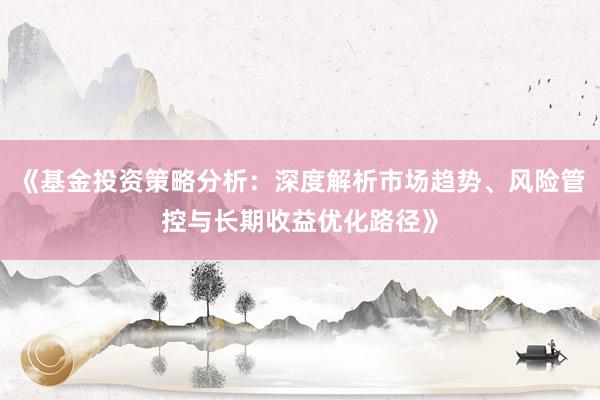 《基金投资策略分析：深度解析市场趋势、风险管控与长期收益优化路径》