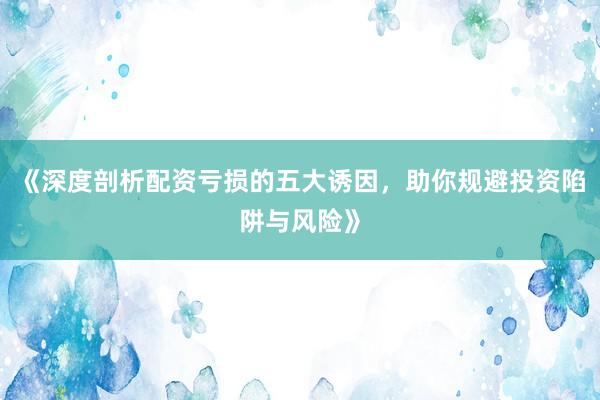 《深度剖析配资亏损的五大诱因，助你规避投资陷阱与风险》