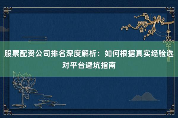股票配资公司排名深度解析：如何根据真实经验选对平台避坑指南