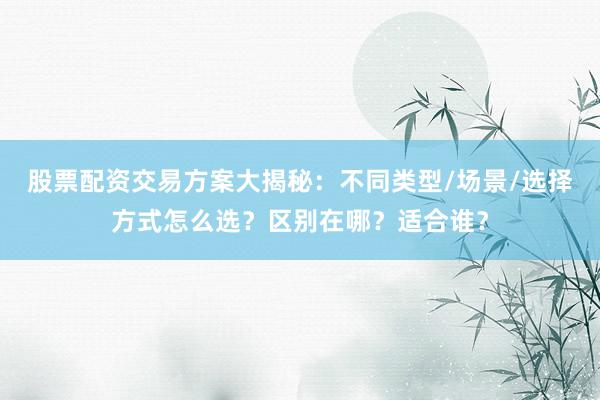股票配资交易方案大揭秘：不同类型/场景/选择方式怎么选？区别在哪？适合谁？