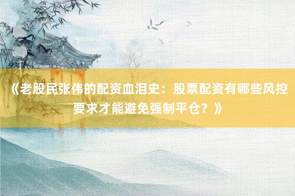 《老股民张伟的配资血泪史：股票配资有哪些风控要求才能避免强制平仓？》