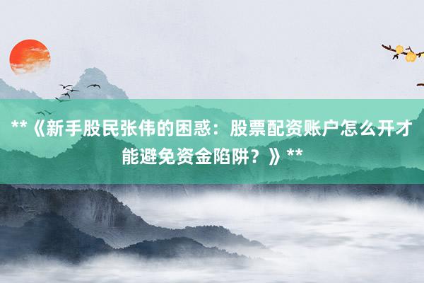 **《新手股民张伟的困惑：股票配资账户怎么开才能避免资金陷阱？》**