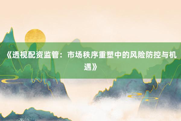 《透视配资监管：市场秩序重塑中的风险防控与机遇》