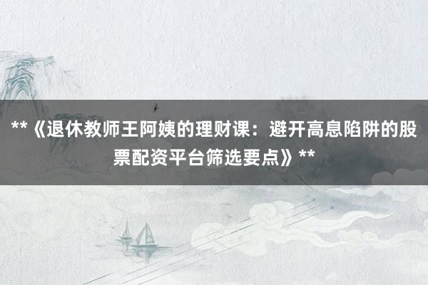 **《退休教师王阿姨的理财课：避开高息陷阱的股票配资平台筛选要点》**