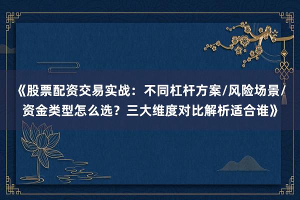 《股票配资交易实战：不同杠杆方案/风险场景/资金类型怎么选？三大维度对比解析适合谁》