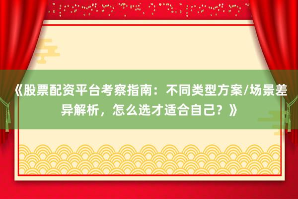 《股票配资平台考察指南：不同类型方案/场景差异解析，怎么选才适合自己？》