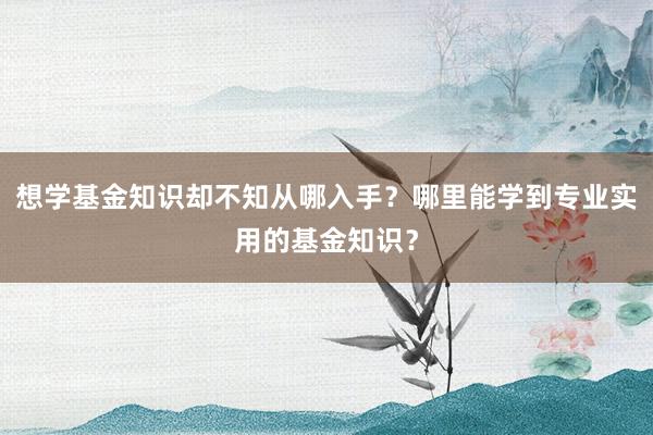 想学基金知识却不知从哪入手？哪里能学到专业实用的基金知识？