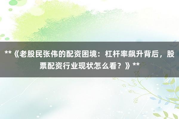 **《老股民张伟的配资困境：杠杆率飙升背后，股票配资行业现状怎么看？》**