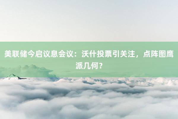 美联储今启议息会议：沃什投票引关注，点阵图鹰派几何？