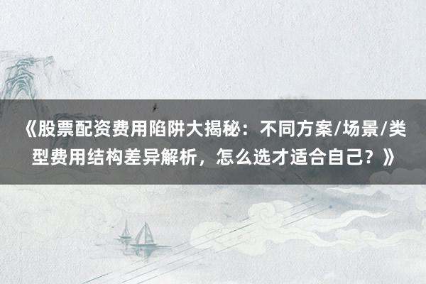 《股票配资费用陷阱大揭秘：不同方案/场景/类型费用结构差异解析，怎么选才适合自己？》