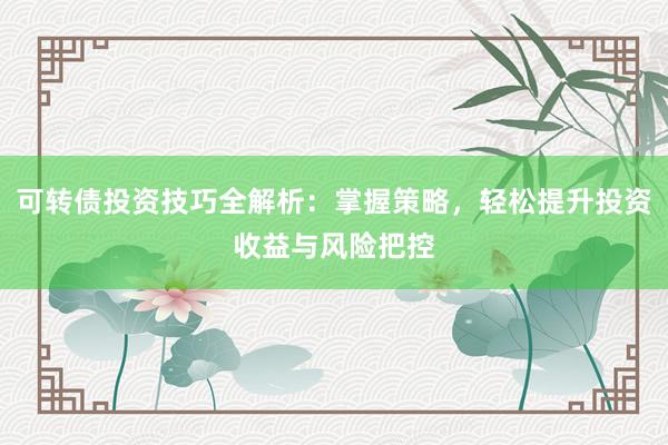 可转债投资技巧全解析：掌握策略，轻松提升投资收益与风险把控