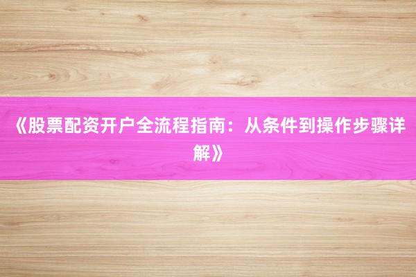 《股票配资开户全流程指南：从条件到操作步骤详解》