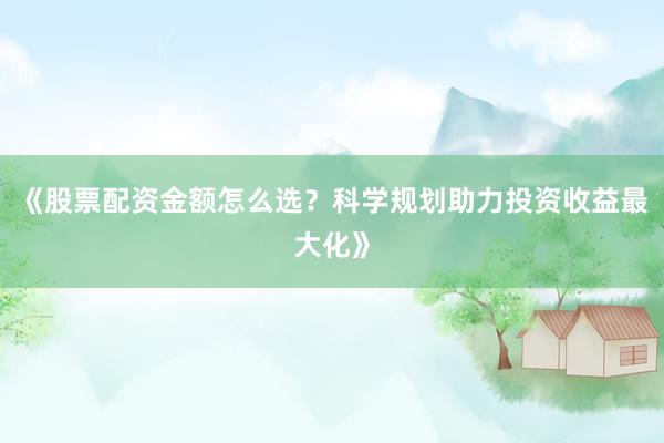 《股票配资金额怎么选？科学规划助力投资收益最大化》