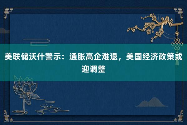 美联储沃什警示：通胀高企难退，美国经济政策或迎调整