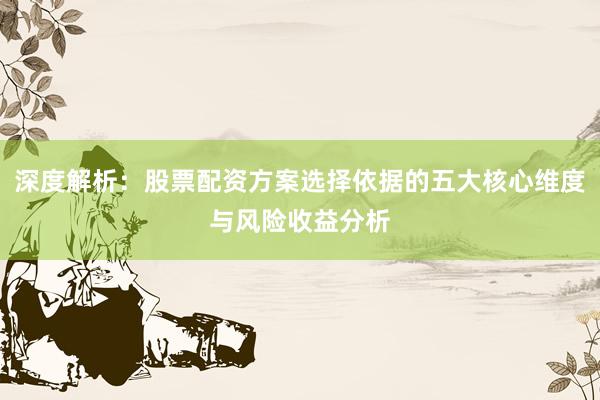 深度解析：股票配资方案选择依据的五大核心维度与风险收益分析