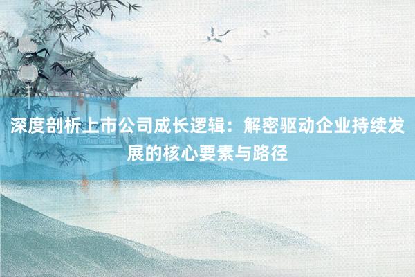深度剖析上市公司成长逻辑:解密驱动企业持续发展的核心要素与路径