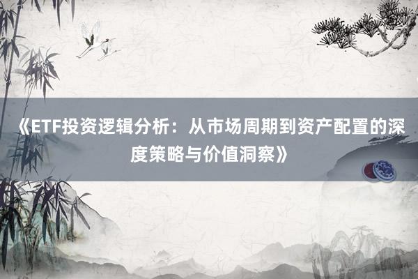 《ETF投资逻辑分析：从市场周期到资产配置的深度策略与价值洞察》