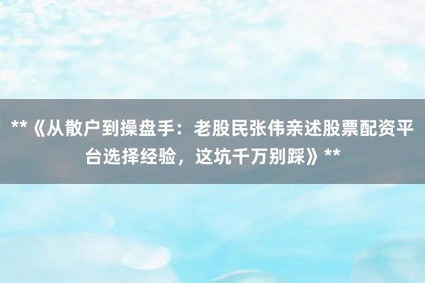 **《从散户到操盘手：老股民张伟亲述股票配资平台选择经验，这坑千万别踩》**
