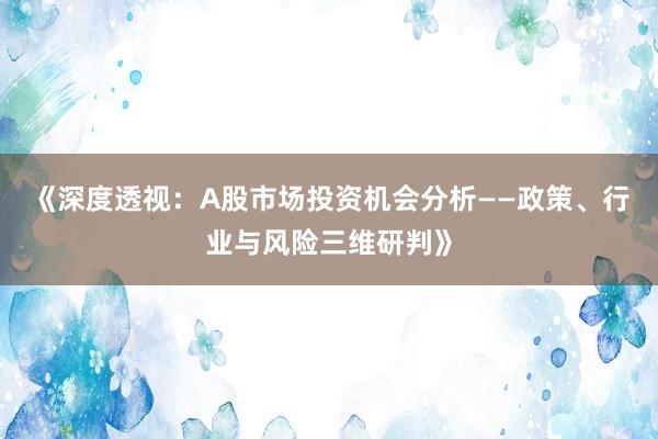 《深度透视：A股市场投资机会分析——政策、行业与风险三维研判》