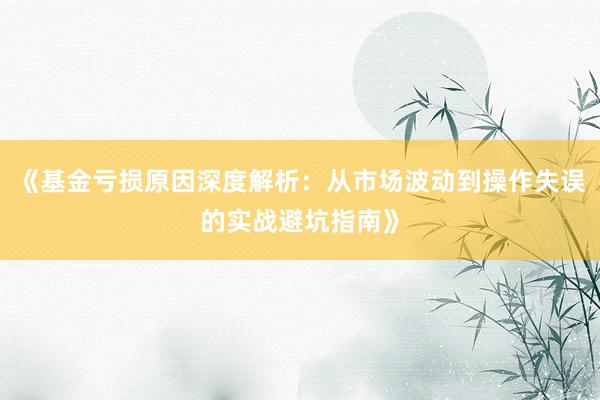 《基金亏损原因深度解析：从市场波动到操作失误的实战避坑指南》
