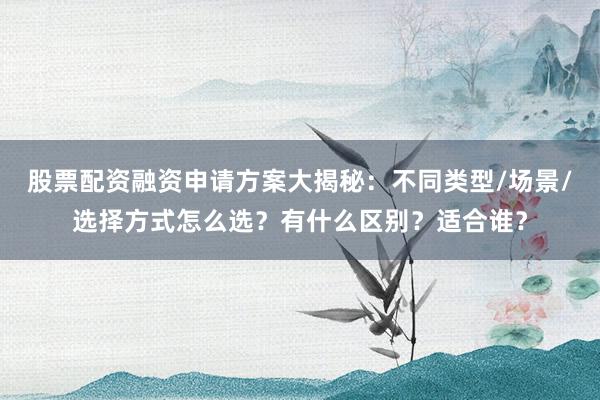 股票配资融资申请方案大揭秘：不同类型/场景/选择方式怎么选？有什么区别？适合谁？