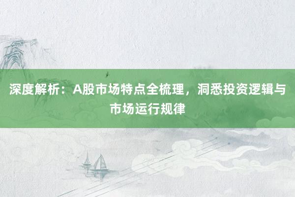 深度解析：A股市场特点全梳理，洞悉投资逻辑与市场运行规律