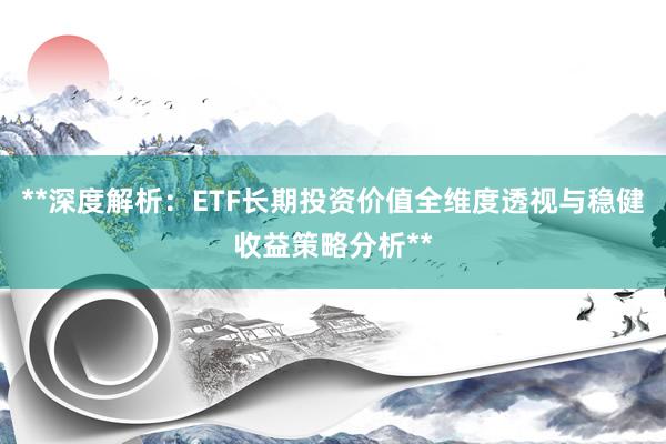 **深度解析：ETF长期投资价值全维度透视与稳健收益策略分析**