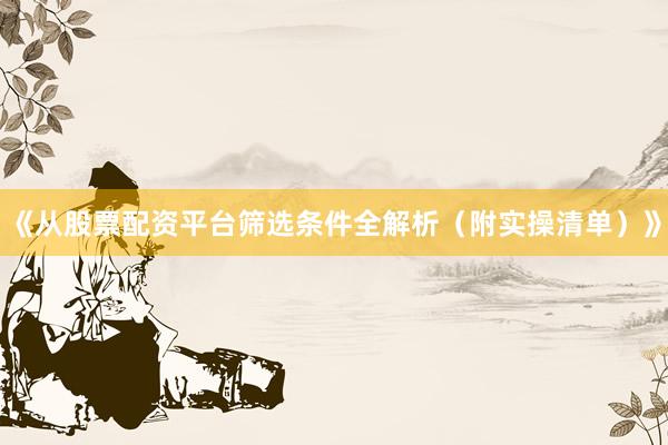 《从股票配资平台筛选条件全解析（附实操清单）》