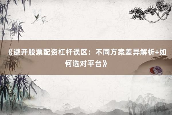 《避开股票配资杠杆误区：不同方案差异解析+如何选对平台》