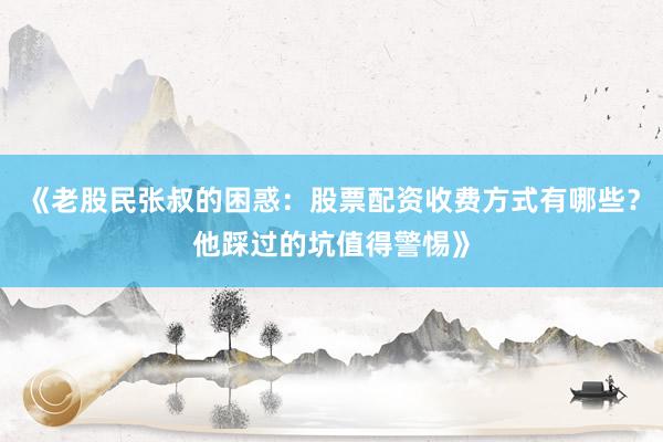 《老股民张叔的困惑：股票配资收费方式有哪些？他踩过的坑值得警惕》