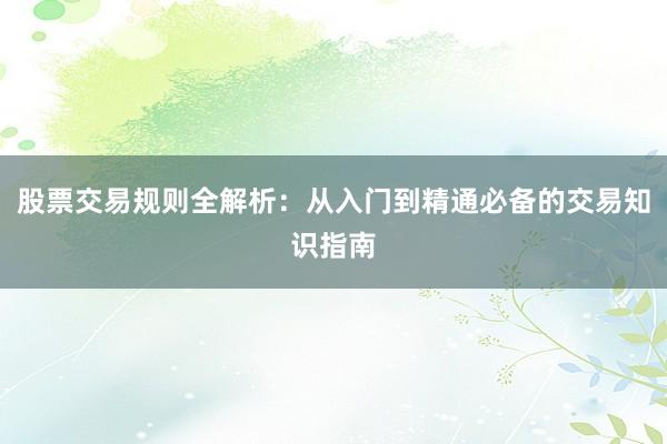 股票交易规则全解析：从入门到精通必备的交易知识指南