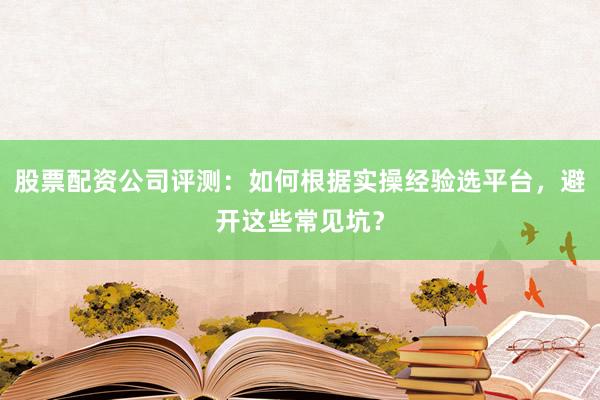 股票配资公司评测：如何根据实操经验选平台，避开这些常见坑？