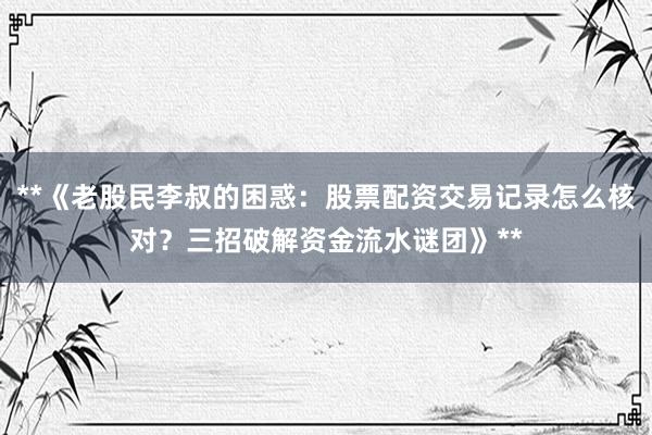 **《老股民李叔的困惑：股票配资交易记录怎么核对？三招破解资金流水谜团》**