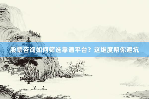 股票咨询如何筛选靠谱平台？这维度帮你避坑