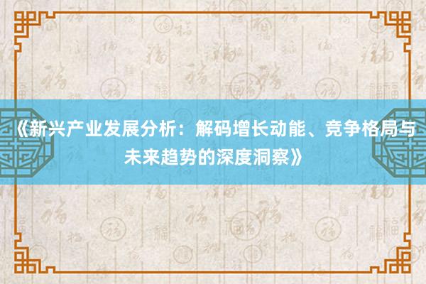 《新兴产业发展分析：解码增长动能、竞争格局与未来趋势的深度洞察》